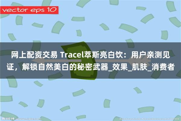 网上配资交易 Tracel萃斯亮白饮：用户亲测见证，解锁自然美白的秘密武器_效果_肌肤_消费者
