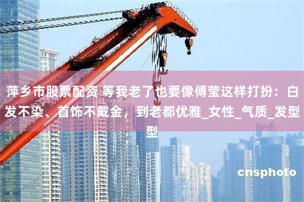 萍乡市股票配资 等我老了也要像傅莹这样打扮：白发不染、首饰不戴金，到老都优雅_女性_气质_发型