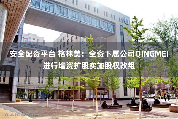 安全配资平台 格林美：全资下属公司QINGMEI进行增资扩股实施股权改组