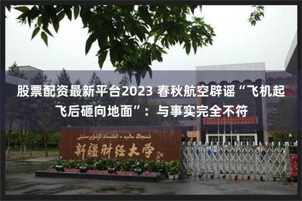 股票配资最新平台2023 春秋航空辟谣“飞机起飞后砸向地面”：与事实完全不符