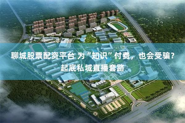 聊城股票配资平台 为“知识”付费，也会受骗？起底私域直播套路