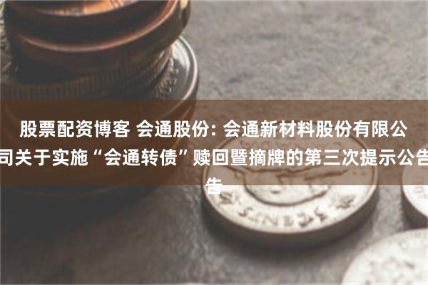股票配资博客 会通股份: 会通新材料股份有限公司关于实施“会通转债”赎回暨摘牌的第三次提示公告
