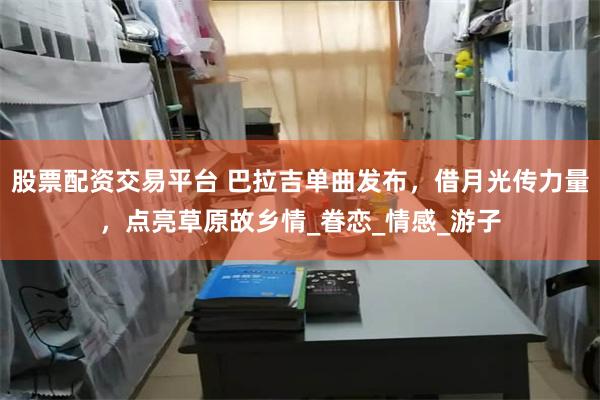 股票配资交易平台 巴拉吉单曲发布，借月光传力量，点亮草原故乡情_眷恋_情感_游子