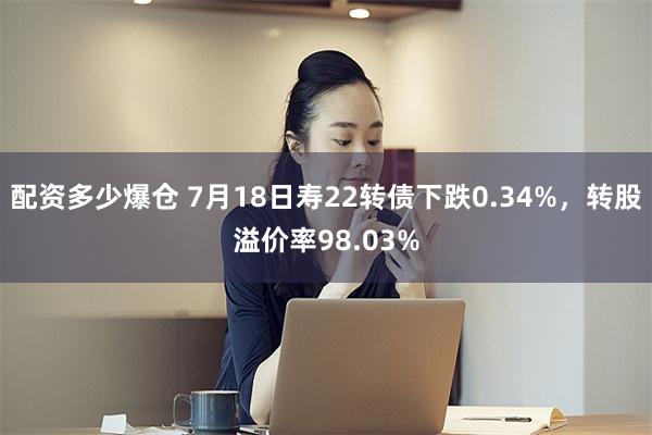 配资多少爆仓 7月18日寿22转债下跌0.34%，转股溢价率98.03%