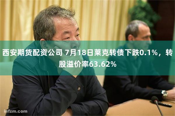 西安期货配资公司 7月18日莱克转债下跌0.1%，转股溢价率63.62%