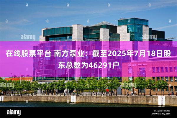 在线股票平台 南方泵业：截至2025年7月18日股东总数为46291户