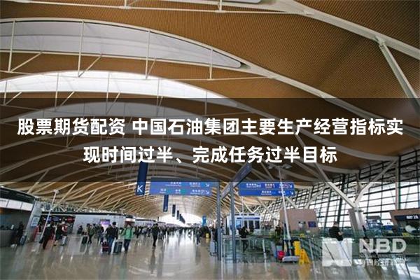 股票期货配资 中国石油集团主要生产经营指标实现时间过半、完成任务过半目标