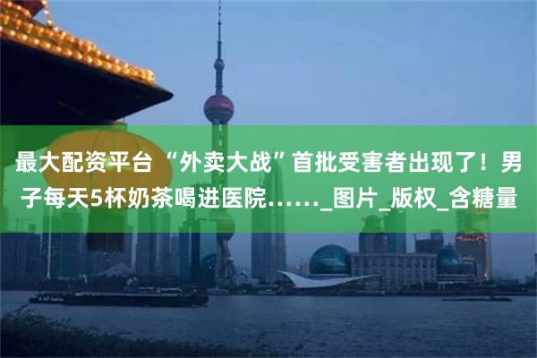 最大配资平台 “外卖大战”首批受害者出现了！男子每天5杯奶茶喝进医院……_图片_版权_含糖量