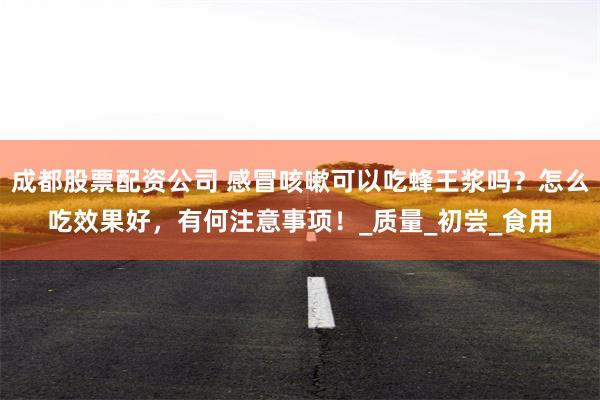 成都股票配资公司 感冒咳嗽可以吃蜂王浆吗？怎么吃效果好，有何注意事项！_质量_初尝_食用