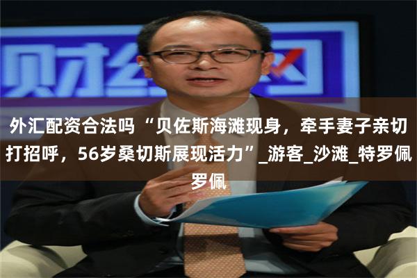 外汇配资合法吗 “贝佐斯海滩现身，牵手妻子亲切打招呼，56岁桑切斯展现活力”_游客_沙滩_特罗佩