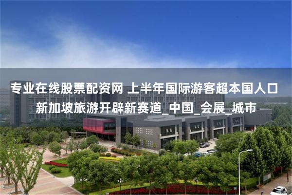 专业在线股票配资网 上半年国际游客超本国人口 新加坡旅游开辟新赛道_中国_会展_城市