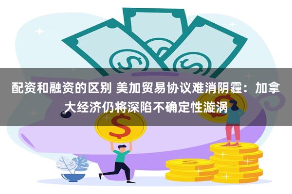 配资和融资的区别 美加贸易协议难消阴霾：加拿大经济仍将深陷不确定性漩涡