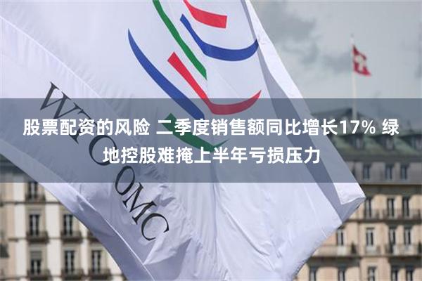 股票配资的风险 二季度销售额同比增长17% 绿地控股难掩上半年亏损压力
