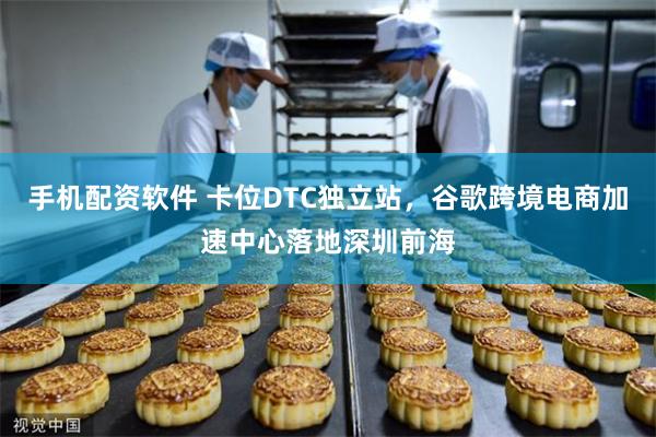手机配资软件 卡位DTC独立站，谷歌跨境电商加速中心落地深圳前海