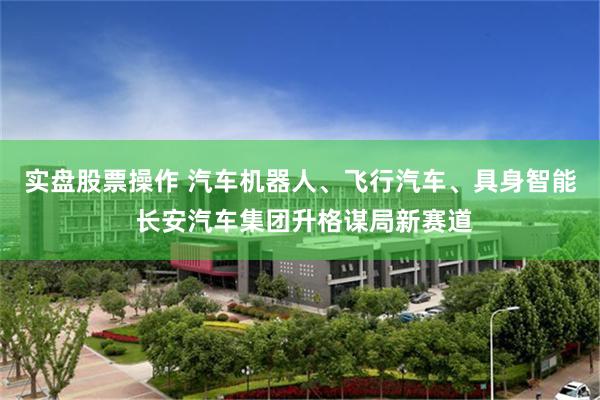 实盘股票操作 汽车机器人、飞行汽车、具身智能 长安汽车集团升格谋局新赛道