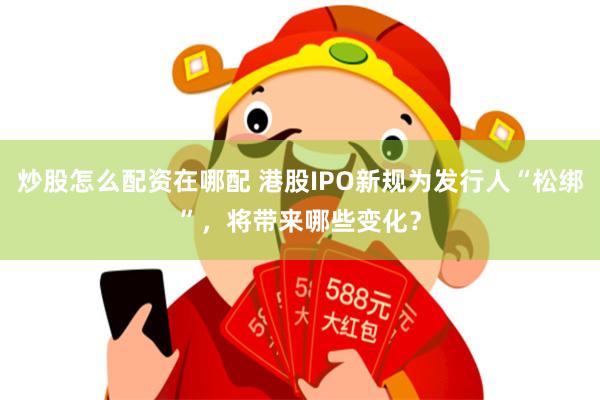 炒股怎么配资在哪配 港股IPO新规为发行人“松绑”，将带来哪些变化？