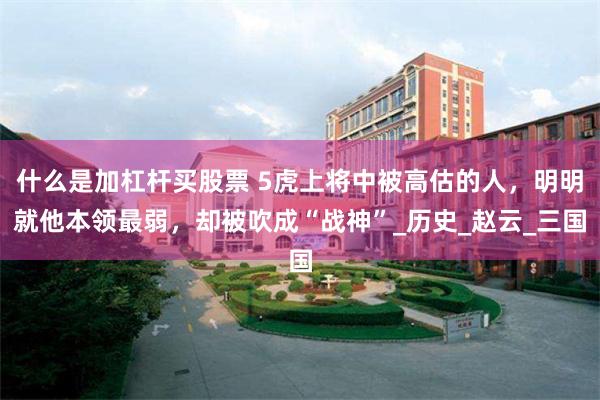 什么是加杠杆买股票 5虎上将中被高估的人，明明就他本领最弱，却被吹成“战神”_历史_赵云_三国