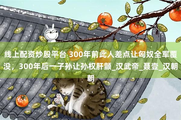 线上配资炒股平台 300年前此人差点让匈奴全军覆没，300年后一子孙让孙权肝颤_汉武帝_聂壹_汉朝