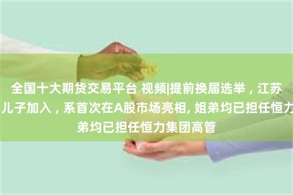 全国十大期货交易平台 视频|提前换届选举 , 江苏首富24岁儿子加入 , 系首次在A股市场亮相, 姐弟均已担任恒力集团高管