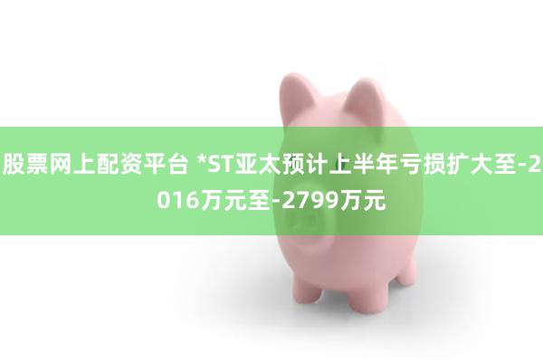股票网上配资平台 *ST亚太预计上半年亏损扩大至-2016万元至-2799万元