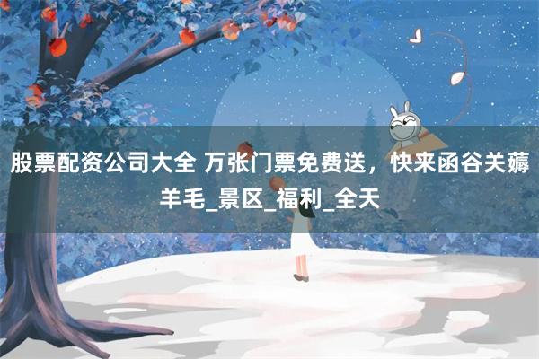 股票配资公司大全 万张门票免费送，快来函谷关薅羊毛_景区_福利_全天