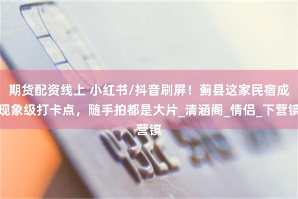 期货配资线上 小红书/抖音刷屏！蓟县这家民宿成现象级打卡点，随手拍都是大片_清涵阁_情侣_下营镇