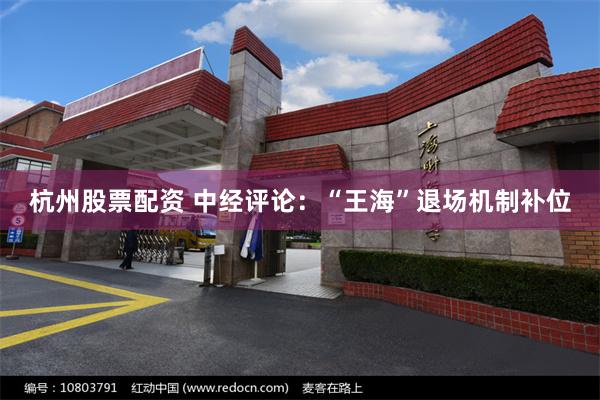 杭州股票配资 中经评论：“王海”退场机制补位