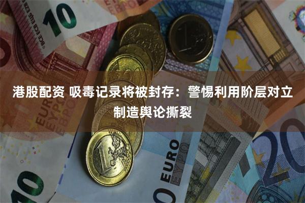 港股配资 吸毒记录将被封存:警惕利用阶层对立制造舆论撕裂