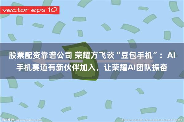 股票配资靠谱公司 荣耀方飞谈“豆包手机”:AI手机赛道有新伙伴加入,让荣耀AI团队振奋