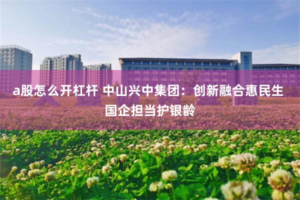 a股怎么开杠杆 中山兴中集团：创新融合惠民生 国企担当护银龄